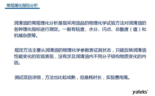 潤滑油的常規(guī)理化指標(biāo)分析一般有粘度、水份、閃點(diǎn)、總酸值和機(jī)械雜質(zhì)等，理化指標(biāo)分析只能反映潤滑油性能變化的宏觀表現(xiàn)