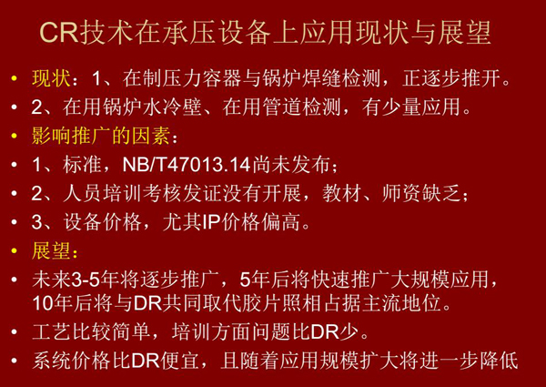 CR技術(shù)在在制壓力容器與鍋爐焊縫檢測方面正逐步推開，在鍋爐水冷壁、管道檢測方面也有少量應(yīng)用，未來3-5年CR將逐步推廣，5年后將快速推廣大規(guī)模應(yīng)用，10年后將與DR技術(shù)共同占據(jù)無損檢測新技術(shù)主流地位