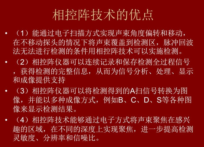 相控陣技術優(yōu)點：1、以電子掃描方式實現(xiàn)聲束角度偏轉和移動；2、可連續(xù)記錄和保存檢測全過程信號；3、以多種  成像方式將檢測得到的A信號轉換為圖像信號