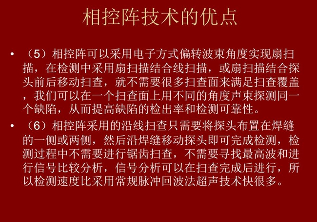 相控陣技術優(yōu)點：4、相控陣技術可通過電子方式將聲束聚集在感興趣區(qū)域，在不同深度上實現(xiàn)聚焦；5、相控陣檢測中采用扇掃描結合線掃描的方式，這樣就不需要很多掃查面來滿足掃查覆蓋。
