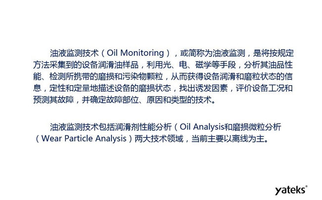 油液監(jiān)測(cè)是將按規(guī)定方法采集到的設(shè)備潤滑油樣品,利用光、電、磁學(xué)等手段分析其油品性能獲得設(shè)備潤滑和磨粒狀態(tài)信息,評(píng)價(jià)設(shè)備工況和預(yù)測(cè)故障的技術(shù)。