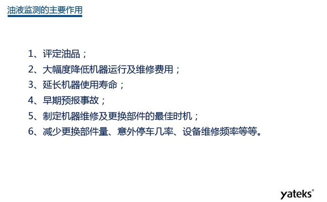 油液監(jiān)測(cè)主要作用:1、評(píng)定油品;2、延長機(jī)器使用壽命;3、大幅降低機(jī)器運(yùn)行及維修費(fèi)用;4、 減少更換部件量、意外停車幾率、設(shè)備維修頻率等等