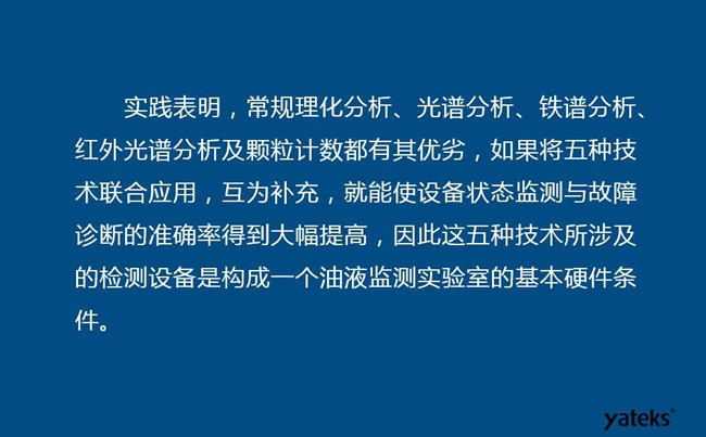 由于常規(guī)理化分析、光譜分析、鐵譜分析、紅外光譜分析及顆粒計(jì)數(shù)各有其優(yōu)劣,實(shí)踐表明五種技術(shù)結(jié)合應(yīng)用,互為補(bǔ)充能使設(shè)備診斷率得到大幅提高。