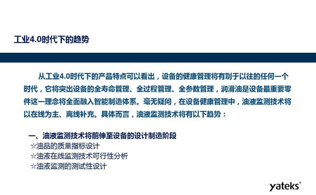 工業(yè)4.0時(shí)代下設(shè)備健康管理將區(qū)別以往任何一個(gè)時(shí)代,它獎(jiǎng)突出設(shè)備全壽命管理、全過程管理、全參數(shù)管理;油液監(jiān)測(cè)技術(shù)將朝著以在線為主、離線補(bǔ)充趨勢(shì)發(fā)展