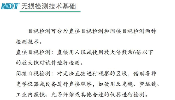 目視檢測(cè)可分為直接目視檢測(cè)和間接目視檢測(cè)兩種，間接目視檢測(cè)借助各種光學(xué)儀器或設(shè)備進(jìn)行直接觀察，如反光鏡、望遠(yuǎn)鏡、工業(yè)內(nèi)窺鏡、光導(dǎo)纖維或其他合適儀器等