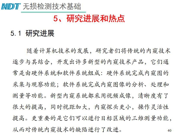 工業(yè)內(nèi)窺鏡研究進(jìn)展和熱點(diǎn)：隨著計(jì)算機(jī)技術(shù)發(fā)展，許多新型內(nèi)窺鏡技術(shù)產(chǎn)品被開發(fā)出來，新型內(nèi)窺系統(tǒng)采用視頻成像，清晰度有了較大提高，更重要的是可以進(jìn)行目標(biāo)區(qū)域三維測量