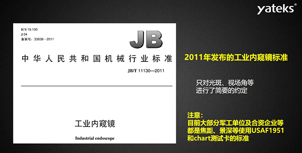 2011年發(fā)布的工業(yè)內(nèi)窺鏡標(biāo)準(zhǔn)只對(duì)光斑、視場(chǎng)角等進(jìn)行了簡(jiǎn)要的約定， 目前大部分軍工單位及合資企業(yè)等都是焦距、景深等使用USAF1951和chart測(cè)試卡的標(biāo)準(zhǔn)