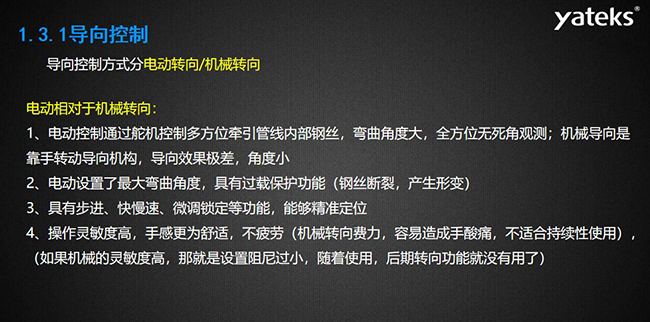 導(dǎo)向控制方式分電動(dòng)轉(zhuǎn)向/機(jī)械轉(zhuǎn)向，電動(dòng)控制通過舵機(jī)控制多方位牽引管線內(nèi)部鋼絲，彎曲角度大， 全方位無死角觀測(cè)；機(jī)械導(dǎo)向是靠手轉(zhuǎn)動(dòng)導(dǎo)向機(jī)構(gòu)，導(dǎo)向效果極差，角度小；電動(dòng)設(shè)置了最大彎曲角度， 具有過載保護(hù)功能（鋼絲斷裂，產(chǎn)生形變）；具有步進(jìn)、快慢速、微調(diào)鎖定等功能，能夠精準(zhǔn)定位；操作靈敏度高， 手感更為舒適，不疲勞（機(jī)械轉(zhuǎn)向費(fèi)力，容易造成手酸痛，不適合持續(xù)性使用）， （如果機(jī)械的靈敏度高，那就是設(shè)置阻尼過小，隨著使用，后期轉(zhuǎn)向功能就沒有用了）