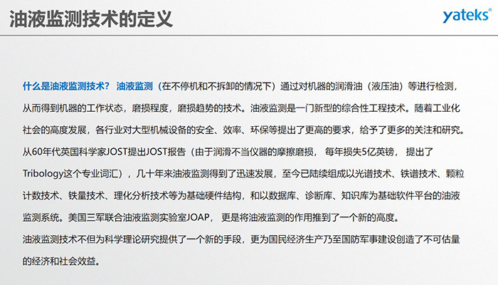 什么是油液監(jiān)測(cè)技術(shù)？ 油液監(jiān)測(cè)（在不停機(jī)和不拆卸的情況下）通過(guò)對(duì)機(jī)器的潤(rùn)滑油（液壓油）等進(jìn)行檢測(cè)， 從而得到機(jī)器的工作狀態(tài)，磨損程度，磨損趨勢(shì)的技術(shù)。油液監(jiān)測(cè)是一門新型的綜合性工程技術(shù)。隨著工業(yè)化社會(huì)的高度發(fā)展，各行業(yè)對(duì)大型機(jī)械設(shè)備的安全、效率、環(huán)保等提出了更高的要求，給予了更多的關(guān)注和研究。