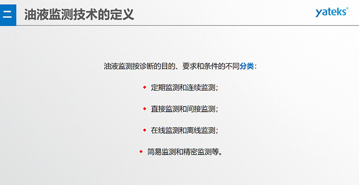油液監(jiān)測(cè)按診斷的目的、要求和條件的不同分類：◆  定期監(jiān)測(cè)和連續(xù)監(jiān)測(cè)；◆  直接監(jiān)測(cè)和間接監(jiān)測(cè)；◆  在線監(jiān)測(cè)和離線監(jiān)測(cè)；◆  簡(jiǎn)易監(jiān)測(cè)和精密監(jiān)測(cè)等。