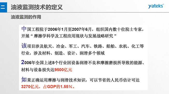 油液監(jiān)測(cè)的作用：中國(guó)工程院于2006年1月至2007年6月組織國(guó)內(nèi)數(shù)十位院士專家開展 摩擦學(xué)科學(xué)及工程應(yīng)用現(xiàn)狀與發(fā)展戰(zhàn)略研究，該項(xiàng)目涉及航天、冶金、軍工、汽車、鐵路 等多個(gè)領(lǐng)域