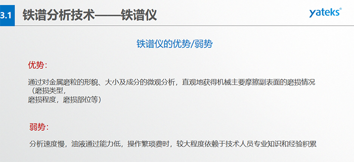 鐵譜儀的優(yōu)劣勢-優(yōu)勢：通過對金屬磨粒的形貌、大小及成分的微觀分析，直觀地獲得機(jī)械主要摩擦副表面的磨損情況（磨損類型，磨損程度，磨損部位等）； 弱勢：分析速度慢，油液通過能力低，操作繁瑣費(fèi)時，較大程度依賴于技術(shù)人員專業(yè)知識和經(jīng)驗積累