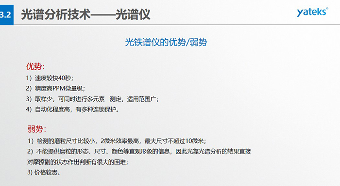 光譜儀的優(yōu)劣勢：優(yōu)勢：1）速度較快40秒；2）精度高PPM微量級；3）取樣少，可同時進(jìn)行多元素   測定，適用范圍廣； 4）自動化程度高，有多種連鎖保護(hù)。弱勢：1）檢測的磨粒尺寸比較小，2微米效率最高，最大尺寸不超過10微米； 2）不能提供磨粒的形態(tài)、尺寸、顏色等直觀形象的信息，因此光靠光譜分析的結(jié)果直接對摩擦副的狀態(tài)作出判斷有很大的困難； 3) 價格較貴。